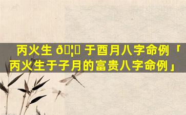 丙火生 🦄 于酉月八字命例「丙火生于子月的富贵八字命例」